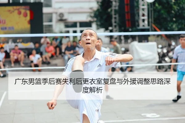 广东男篮季后赛失利后更衣室复盘与外援调整思路深度解析